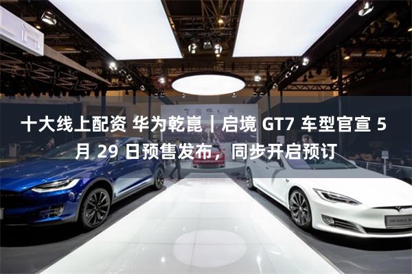 十大线上配资 华为乾崑｜启境 GT7 车型官宣 5 月 29 日预售发布，同步开启预订
