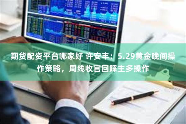期货配资平台哪家好 许安丰：5.29黄金晚间操作策略，周线收官回踩主多操作