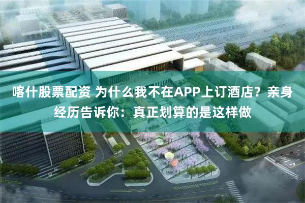 喀什股票配资 为什么我不在APP上订酒店？亲身经历告诉你：真正划算的是这样做
