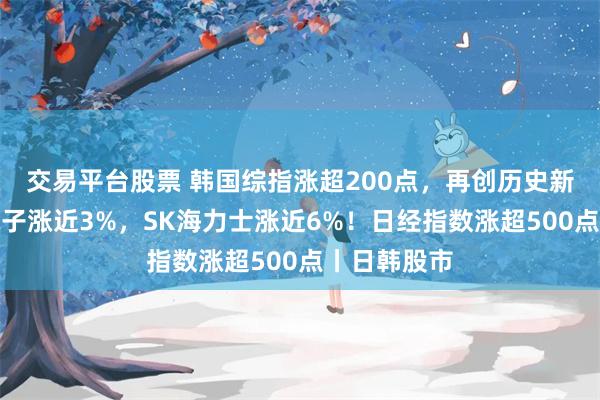 交易平台股票 韩国综指涨超200点，再创历史新高，三星电子涨近3%，SK海力士涨近6%！日经指数涨超500点丨日韩股市
