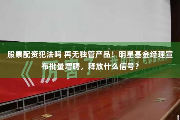 股票配资犯法吗 再无独管产品！明星基金经理宣布批量增聘，释放什么信号？