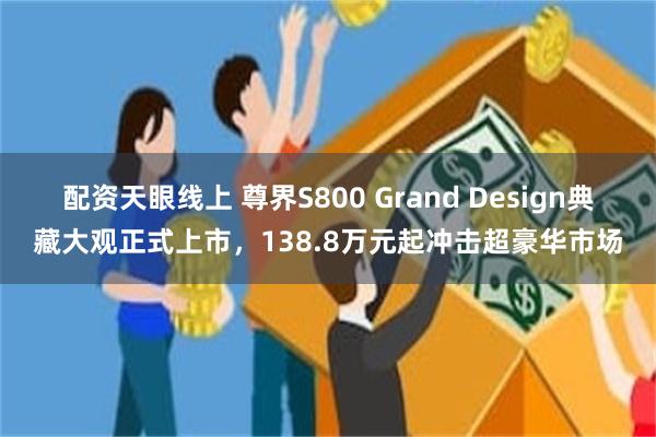 配资天眼线上 尊界S800 Grand Design典藏大观正式上市，138.8万元起冲击超豪华市场