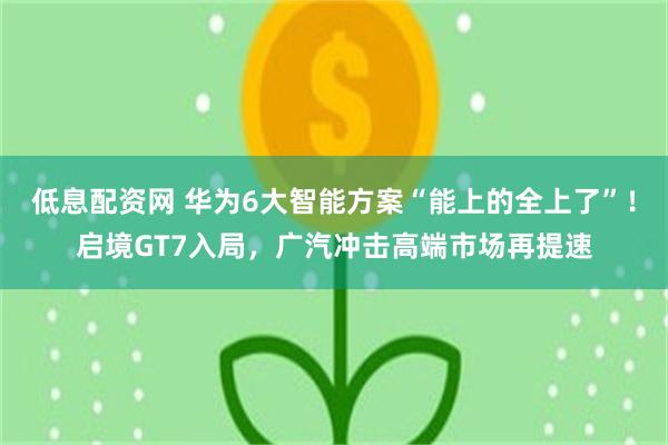 低息配资网 华为6大智能方案“能上的全上了”！启境GT7入局，广汽冲击高端市场再提速