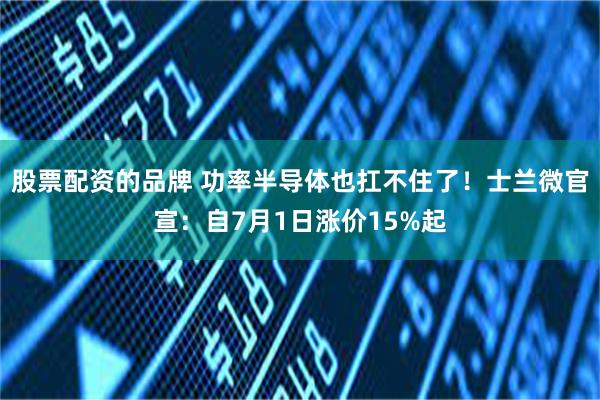 股票配资的品牌 功率半导体也扛不住了！士兰微官宣：自7月1日涨价15%起