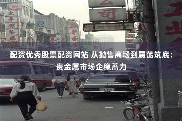 配资优秀股票配资网站 从抛售离场到震荡筑底:贵金属市场企稳蓄力