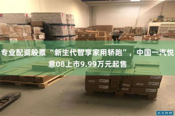 专业配资股票 “新生代智享家用轿跑”，中国一汽悦意08上市9.99万元起售