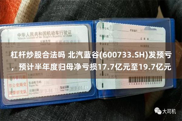 杠杆炒股合法吗 北汽蓝谷(600733.SH)发预亏，预计半年度归母净亏损17.7亿元至19.7亿元