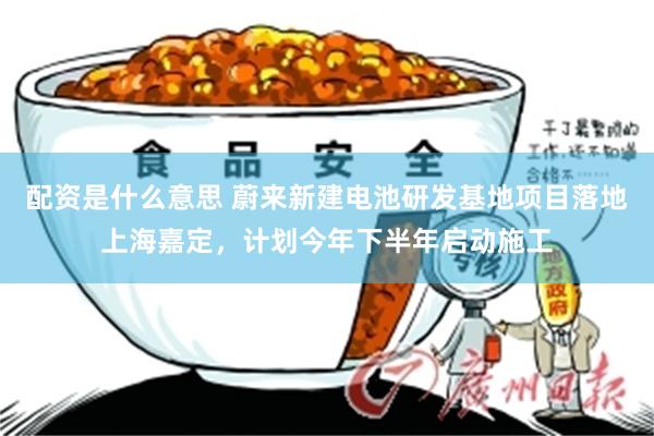 配资是什么意思 蔚来新建电池研发基地项目落地上海嘉定，计划今年下半年启动施工