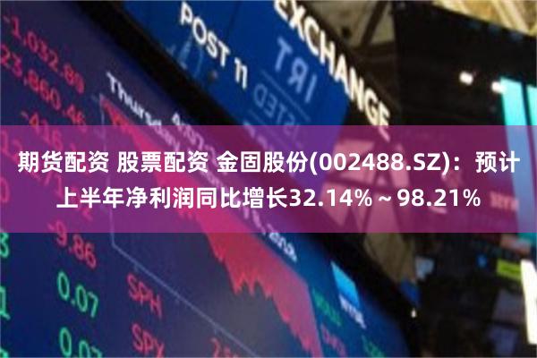 期货配资 股票配资 金固股份(002488.SZ)：预计上半年净利润同比增长32.14%～98.21%