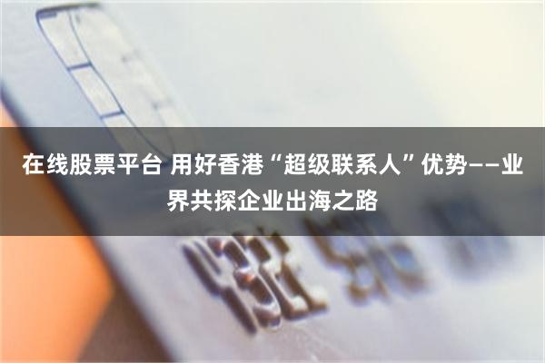 在线股票平台 用好香港“超级联系人”优势——业界共探企业出海之路