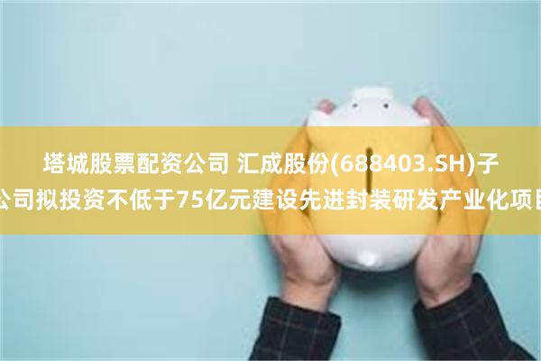塔城股票配资公司 汇成股份(688403.SH)子公司拟投资不低于75亿元建设先进封装研发产业化项目