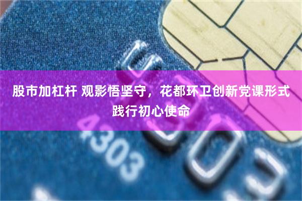 股市加杠杆 观影悟坚守,花都环卫创新党课形式践行初心使命