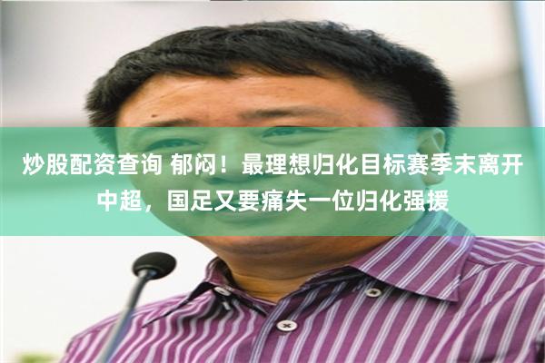 炒股配资查询 郁闷!最理想归化目标赛季末离开中超,国足又要痛失一位归化强援
