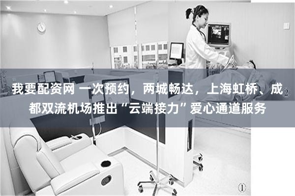 我要配资网 一次预约，两城畅达，上海虹桥、成都双流机场推出“云端接力”爱心通道服务