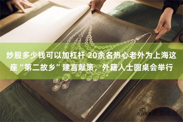 炒股多少钱可以加杠杆 20余名热心老外为上海这座“第二故乡”建言献策，外籍人士圆桌会举行