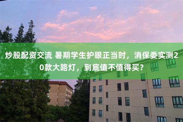 炒股配资交流 暑期学生护眼正当时，消保委实测20款大路灯，到底值不值得买？