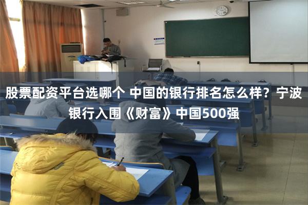 股票配资平台选哪个 中国的银行排名怎么样？宁波银行入围《财富》中国500强