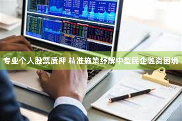 专业个人股票质押 精准施策纾解中型民企融资困境