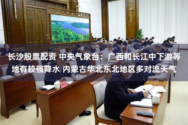 长沙股票配资 中央气象台：广西和长江中下游等地有较强降水 内蒙古华北东北地区多对流天气