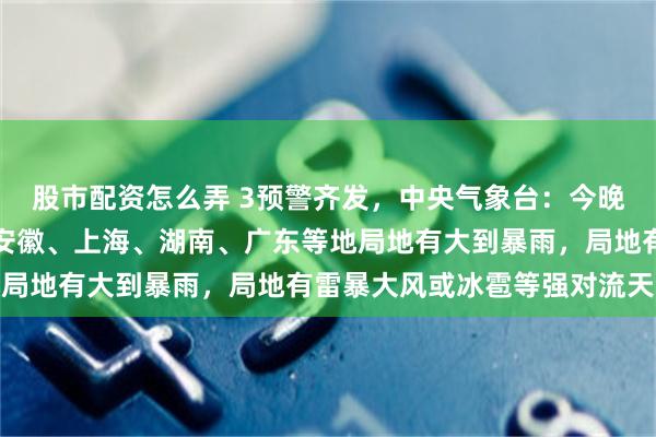 股市配资怎么弄 3预警齐发，中央气象台：今晚到明晚，河南、河北、安徽、上海、湖南、广东等地局地有大到暴雨，局地有雷暴大风或冰雹等强对流天气