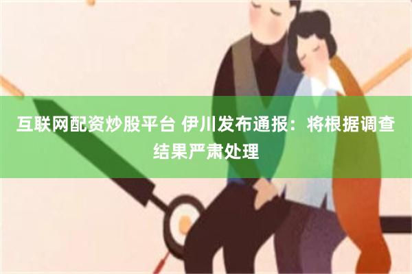 互联网配资炒股平台 伊川发布通报：将根据调查结果严肃处理