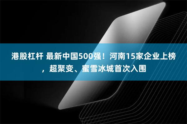 港股杠杆 最新中国500强！河南15家企业上榜，超聚变、蜜雪冰城首次入围