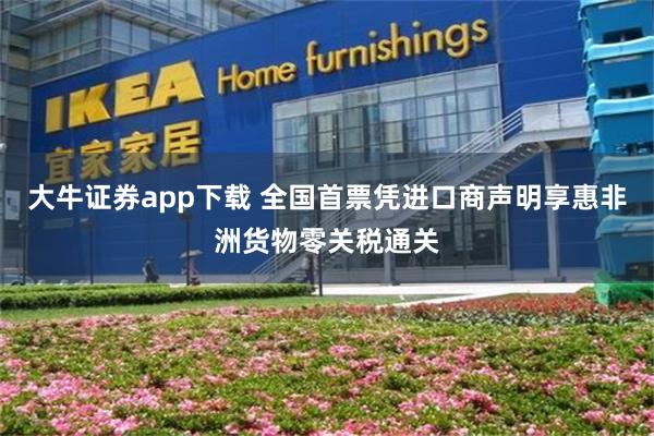 大牛证券app下载 全国首票凭进口商声明享惠非洲货物零关税通关