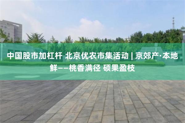 中国股市加杠杆 北京优农市集活动 | 京郊产·本地鲜——桃香满径 硕果盈枝