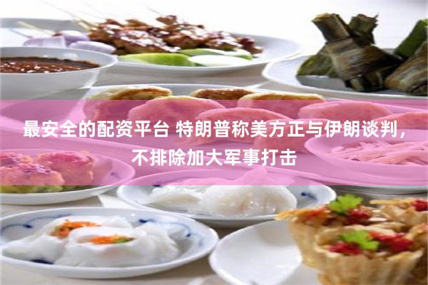 最安全的配资平台 特朗普称美方正与伊朗谈判，不排除加大军事打击
