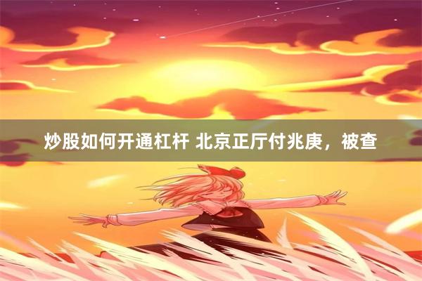 炒股如何开通杠杆 北京正厅付兆庚，被查