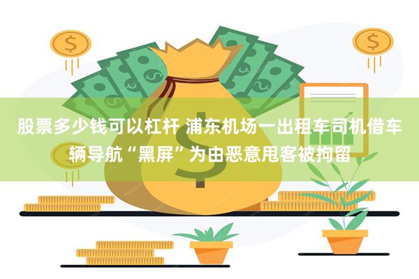 股票多少钱可以杠杆 浦东机场一出租车司机借车辆导航“黑屏”为由恶意甩客被拘留