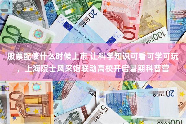 股票配债什么时候上市 让科学知识可看可学可玩，上海院士风采馆联动高校开启暑期科普营