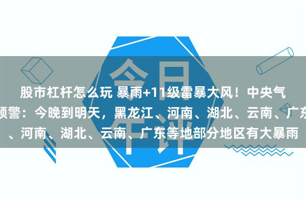 股市杠杆怎么玩 暴雨+11级雷暴大风！中央气象台发布暴雨、强对流预警：今晚到明天，黑龙江、河南、湖北、云南、广东等地部分地区有大暴雨