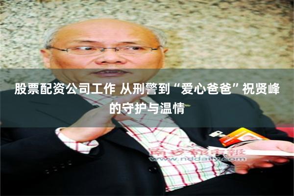 股票配资公司工作 从刑警到“爱心爸爸”祝贤峰的守护与温情