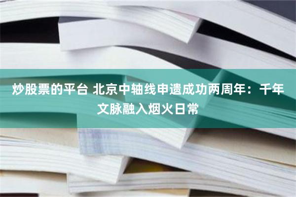炒股票的平台 北京中轴线申遗成功两周年：千年文脉融入烟火日常