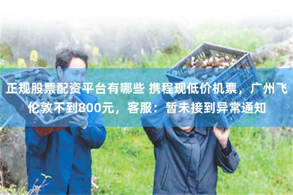 正规股票配资平台有哪些 携程现低价机票，广州飞伦敦不到800元，客服：暂未接到异常通知