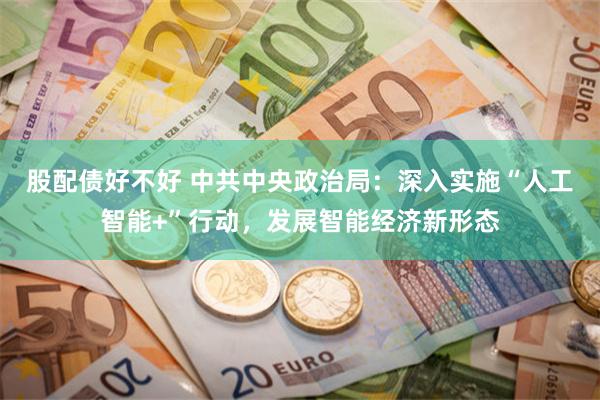 股配债好不好 中共中央政治局:深入实施“人工智能+”行动,发展智能经济新形态