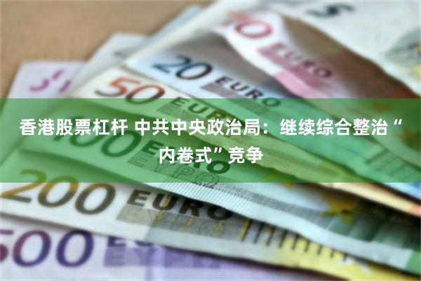 香港股票杠杆 中共中央政治局：继续综合整治“内卷式”竞争