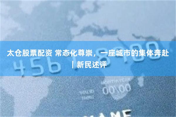 太仓股票配资 常态化尊崇，一座城市的集体奔赴｜新民述评