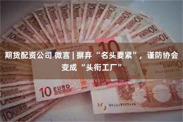 期货配资公司 微言 | 摒弃 “名头要紧”，谨防协会变成 “头衔工厂”