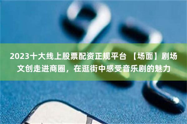 2023十大线上股票配资正规平台 【场面】剧场文创走进商圈，在逛街中感受音乐剧的魅力