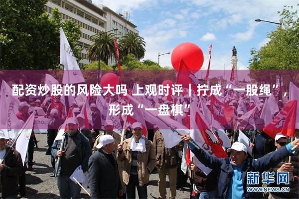 配资炒股的风险大吗 上观时评｜拧成“一股绳”，形成“一盘棋”