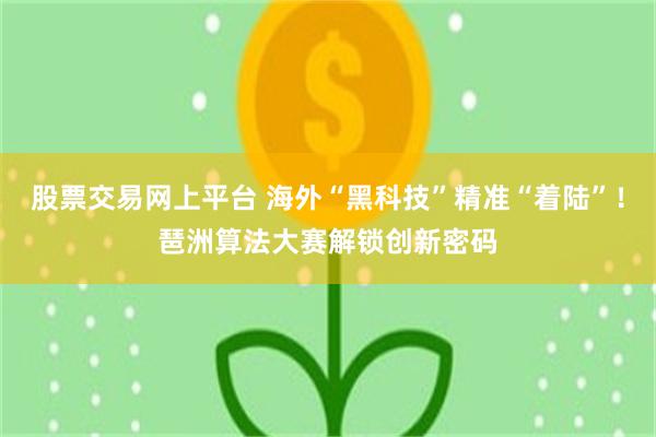 股票交易网上平台 海外“黑科技”精准“着陆”！琶洲算法大赛解锁创新密码
