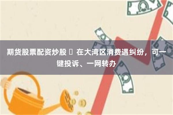 期货股票配资炒股 ​在大湾区消费遇纠纷，可一键投诉、一网转办