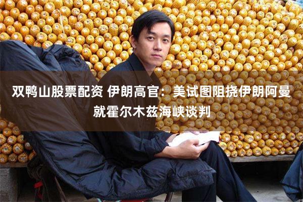 双鸭山股票配资 伊朗高官：美试图阻挠伊朗阿曼就霍尔木兹海峡谈判
