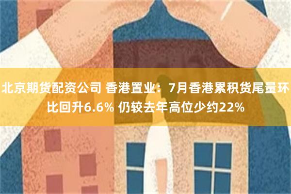 北京期货配资公司 香港置业：7月香港累积货尾量环比回升6.6% 仍较去年高位少约22%
