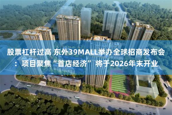 股票杠杆过高 东外39MALL举办全球招商发布会：项目聚焦“首店经济” 将于2026年末开业