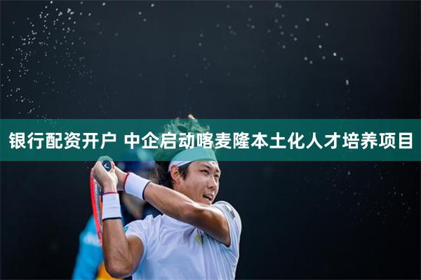 银行配资开户 中企启动喀麦隆本土化人才培养项目