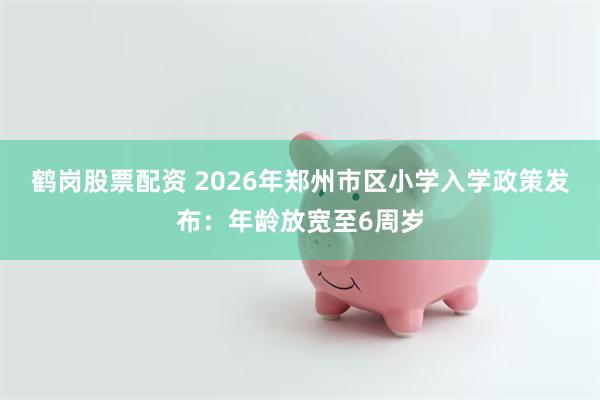 鹤岗股票配资 2026年郑州市区小学入学政策发布：年龄放宽至6周岁