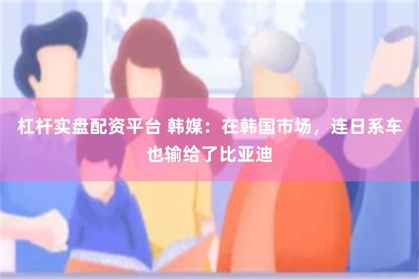 杠杆实盘配资平台 韩媒：在韩国市场，连日系车也输给了比亚迪